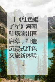 《红色娘子军》海南驻场演出再启幕，打造沉浸式红色文旅新体验