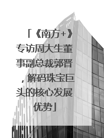 《南方+》专访周大生董事副总裁郭晋，解码珠宝巨头的核心发展优势