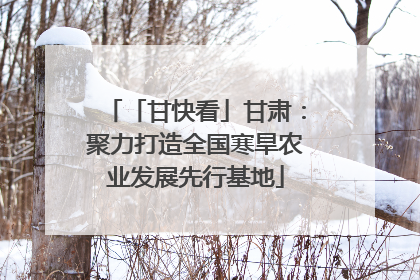 「甘快看」甘肃：聚力打造全国寒旱农业发展先行基地