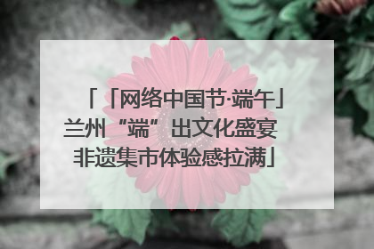 「网络中国节·端午」兰州“端”出文化盛宴 非遗集市体验感拉满