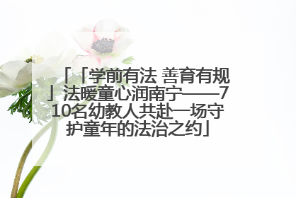 「学前有法 善育有规」法暖童心润南宁——710名幼教人共赴一场守护童年的法治之约