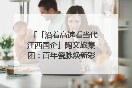 「沿着高速看当代江西国企」陶文旅集团：百年瓷脉焕新彩 文旅融合谱华章