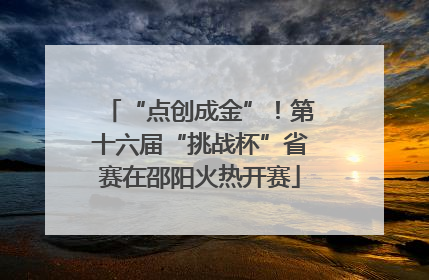 “点创成金”！第十六届“挑战杯”省赛在邵阳火热开赛