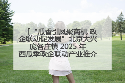 “瓜香引凤聚商机 政企联动促发展”北京大兴庞各庄镇 2025 年西瓜季政企联动产业推介活动圆满举行