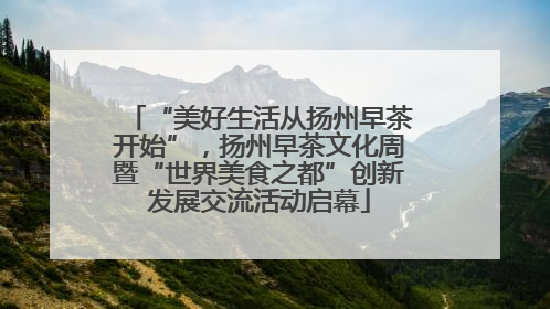 “美好生活从扬州早茶开始”，扬州早茶文化周暨“世界美食之都”创新发展交流活动启幕