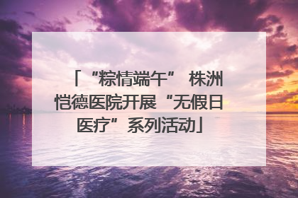 “粽情端午” 株洲恺德医院开展“无假日医疗”系列活动