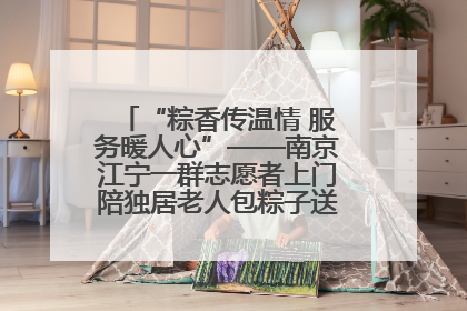 “粽香传温情 服务暖人心”——南京江宁一群志愿者上门陪独居老人包粽子送去节日的欢乐