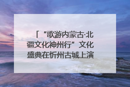 “歌游内蒙古·北疆文化神州行”文化盛典在忻州古城上演——蒙晋文化交融共谱文旅融合新篇