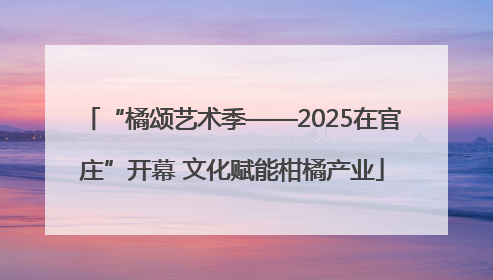 “橘颂艺术季——2025在官庄”开幕 文化赋能柑橘产业