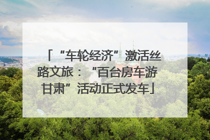 “车轮经济”激活丝路文旅：“百台房车游甘肃”活动正式发车