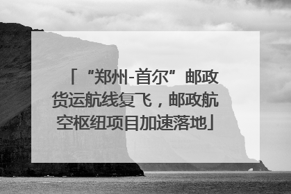 “郑州-首尔”邮政货运航线复飞，邮政航空枢纽项目加速落地