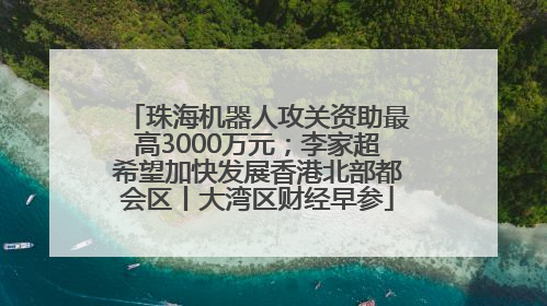 珠海机器人攻关资助最高3000万元；李家超希望加快发展香港北部都会区丨大湾区财经早参