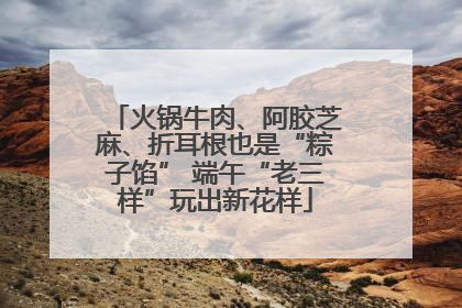 火锅牛肉、阿胶芝麻、折耳根也是“粽子馅” 端午“老三样”玩出新花样