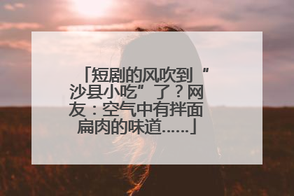 短剧的风吹到“沙县小吃”了？网友：空气中有拌面扁肉的味道……