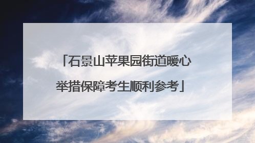 石景山苹果园街道暖心举措保障考生顺利参考