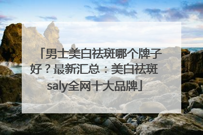 男士美白祛斑哪个牌子好？最新汇总：美白祛斑saly全网十大品牌