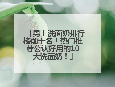 男士洗面奶排行榜前十名！热门推荐公认好用的10大洗面奶！