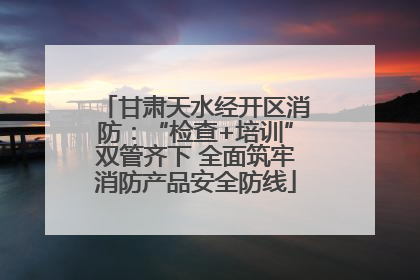 甘肃天水经开区消防：“检查+培训”双管齐下 全面筑牢消防产品安全防线