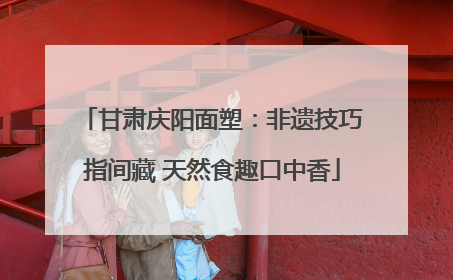 甘肃庆阳面塑：非遗技巧指间藏 天然食趣口中香