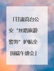 甘肃高台公安“丝路旅游警务”护航全国端午盛会