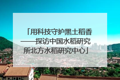 用科技守护黑土稻香——探访中国水稻研究所北方水稻研究中心
