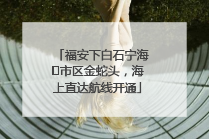 福安下白石宁海⇆市区金蛇头，海上直达航线开通