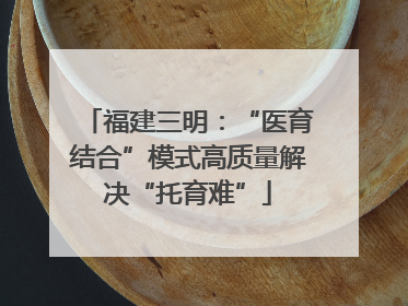 福建三明：“医育结合”模式高质量解决“托育难”