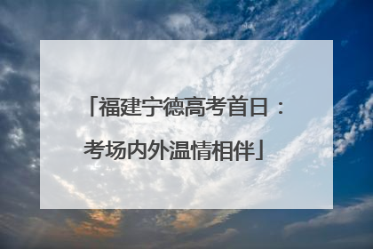 福建宁德高考首日：考场内外温情相伴