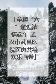 童趣“六一”邂逅浓情端午 武汉市武昌医院医患共绘欢乐画卷