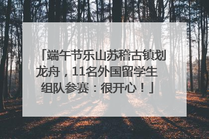 端午节乐山苏稽古镇划龙舟，11名外国留学生组队参赛：很开心！
