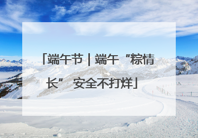 端午节｜端午“粽情长” 安全不打烊