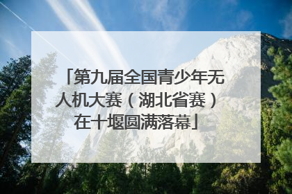 第九届全国青少年无人机大赛（湖北省赛）在十堰圆满落幕