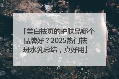 美白祛斑的护肤品哪个品牌好？2025热门祛斑水乳总结，真好用