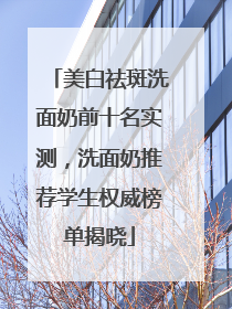 美白祛斑洗面奶前十名实测，洗面奶推荐学生权威榜单揭晓