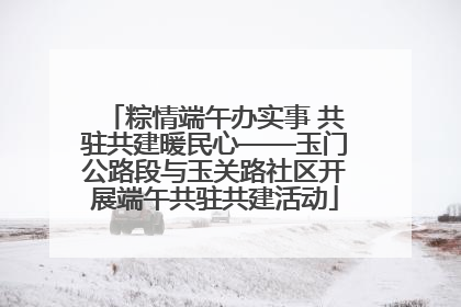粽情端午办实事 共驻共建暖民心——玉门公路段与玉关路社区开展端午共驻共建活动