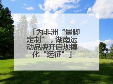 为非洲“量脚定制”，湖南运动品牌开启规模化“远征”