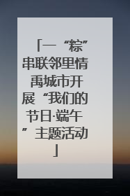 一“粽”串联邻里情 禹城市开展“我们的节日·端午”主题活动