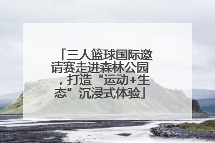 三人篮球国际邀请赛走进森林公园，打造“运动+生态”沉浸式体验