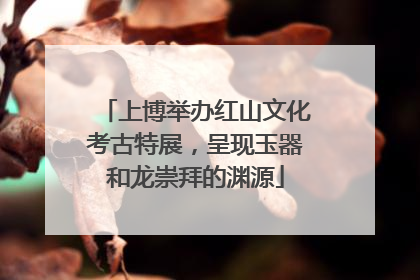 上博举办红山文化考古特展，呈现玉器和龙崇拜的渊源