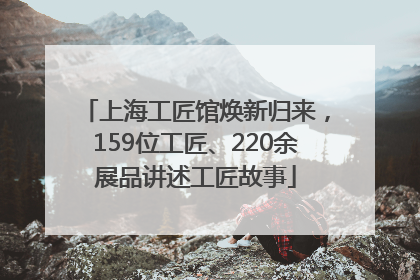 上海工匠馆焕新归来，159位工匠、220余展品讲述工匠故事