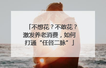 不想花？不敢花？激发养老消费，如何打通“任督二脉”