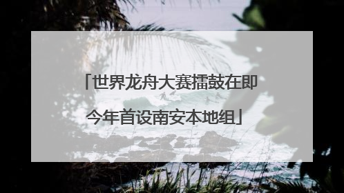 世界龙舟大赛擂鼓在即 今年首设南安本地组