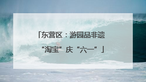 东营区：游园品非遗 “淘宝”庆“六一”