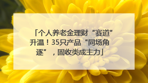 个人养老金理财“赛道”升温！35只产品“同场角逐”，固收类成主力