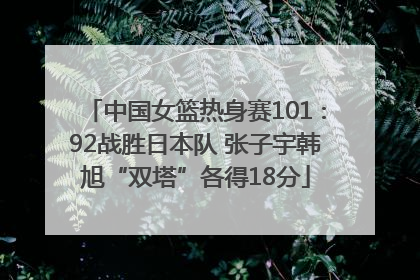 中国女篮热身赛101∶92战胜日本队 张子宇韩旭“双塔”各得18分