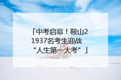 中考启幕！鞍山21937名考生迎战“人生第一大考”