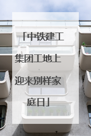 中铁建工集团工地上迎来别样家庭日