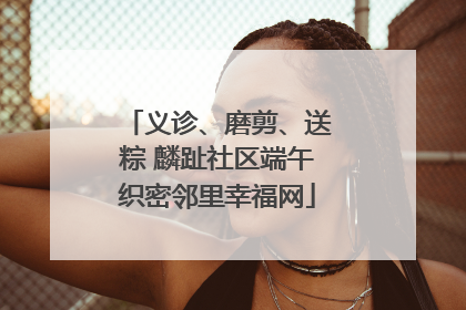 义诊、磨剪、送粽 麟趾社区端午织密邻里幸福网