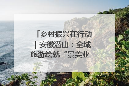 乡村振兴在行动｜安徽潜山：全域旅游绘就“景美业兴民富”新画卷