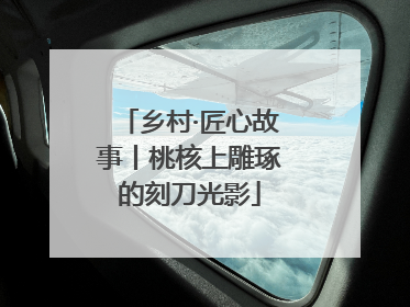 乡村·匠心故事丨桃核上雕琢的刻刀光影